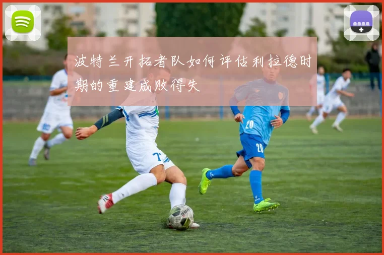 波特兰开拓者队如何评估利拉德时期的重建成败得失