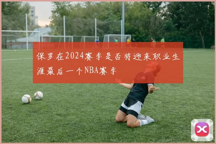 保罗在2024赛季是否将迎来职业生涯最后一个NBA赛季